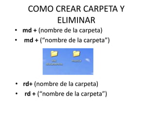 COMO CREAR CARPETA Y
ELIMINAR
• md + (nombre de la carpeta)
• md + (“nombre de la carpeta”)
• rd+ (nombre de la carpeta)
• rd + (“nombre de la carpeta”)
 