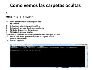 Como vemos las carpetas ocultas
G:
Attrib –r –a –s –h /s /d *.*
*.* Sirve para trabajar en cualquier tipo
de archivo
R Atributo de sólo lectura del archivo.
A Atributo de archivo de almacenamiento.
S Atributo de archivos del sistema.
H Atributo de archivo oculto.
Especifica el archivo o archivos que serán afectados por ATTRIB
/S Procesa archivos que coinciden en la carpeta actual
y todas las carpetas.
/D Procesa carpetas.
 
