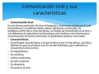  Comunicación Oral:
Es una forma particular de usar el lenguaje y el proceso mediante el cual
transmitimos y recibimos datos, ideas, opiniones y actitudes. Se
establece entre dos o mas personas, su medio de transmisión es el aire y
a el debemos la naturaleza social porque sino hubiese esta fuente para
comunicarnos de forma universal, no podríamos platicar con nadie.
 Características:
 Su principal característica y la que lo lleva a ser el más eficaz, sencillo y
directo es que se produce con la voz del individuo, pero además se
encuentran otras como:
 Es espontáneo.
 Se rectifica.
 Utiliza modismos.
 Acción corporal.
 Es dinámica.
 El canal es el aire.
Comunicación oral y sus
características
 