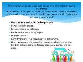  Una buena Comunicación Oral requiere de:
 Sencillez en el discurso.
 Empleo mínimo de palabras.
 Hablar de forma concisa y lógica.
 Fuerza expresiva.
 Considerar que el que escucha es un ser humano.
 Una buena comunicación oral no solo depende del emisor sino
también del receptor que debería, escuchar y atender a lo que
dicen.
Otros elementos que lo caracteriza es que en la comunicación puede
presentarse:
El Rumor: Es un escape a las tenciones emocionales del ser humano las
cuales son alteradas por cualquier cambio que ocurra a su alrededor y que
amenace a su seguridad.
 