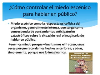  Miedo escénico como la respuesta psicofísica del
organismo, generalmente intensa, que surge como
consecuencia de pensamientos anticipatorios
catastróficos sobre la situación real o imaginaria de
hablar en público.
tenemos miedo porque visualizamos el fracaso, unas
veces porque recordamos hechos anteriores, y otras,
simplemente, porque nos lo imaginamos.
¿Cómo controlar el miedo escénico
para hablar en público?
 