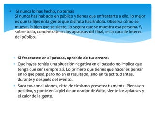  Si fracasaste en el pasado, aprende de tus errores
 Que hayas tenido una situación negativa en el pasado no implica que
tenga que ser siempre así. Lo primero que tienes que hacer es pensar
en lo qué pasó, pero no en el resultado, sino en tu actitud antes,
durante y después del evento.
 Saca tus conclusiones, ríete de ti mismo y resetea tu mente. Piensa en
positivo, y ponte en la piel de un orador de éxito, siente los aplausos y
el calor de la gente.
• Si nunca lo has hecho, no temas
Si nunca has hablado en público y tienes que enfrentarte a ello, lo mejor
es que te fijes en la gente que disfruta haciéndolo. Observa cómo se
mueve, lo bien que se siente, lo segura que se muestra esa persona. Y,
sobre todo, concéntrate en los aplausos del final, en la cara de interés
del público.
 