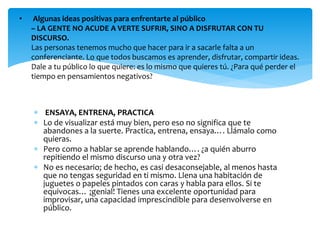  ENSAYA, ENTRENA, PRACTICA
 Lo de visualizar está muy bien, pero eso no significa que te
abandones a la suerte. Practica, entrena, ensaya…. Llámalo como
quieras.
 Pero como a hablar se aprende hablando…. ¿a quién aburro
repitiendo el mismo discurso una y otra vez?
 No es necesario; de hecho, es casi desaconsejable, al menos hasta
que no tengas seguridad en ti mismo. Llena una habitación de
juguetes o papeles pintados con caras y habla para ellos. Si te
equivocas… ¡genial! Tienes una excelente oportunidad para
improvisar, una capacidad imprescindible para desenvolverse en
público.
• Algunas ideas positivas para enfrentarte al público
– LA GENTE NO ACUDE A VERTE SUFRIR, SINO A DISFRUTAR CON TU
DISCURSO.
Las personas tenemos mucho que hacer para ir a sacarle falta a un
conferenciante. Lo que todos buscamos es aprender, disfrutar, compartir ideas.
Dale a tu público lo que quiere: es lo mismo que quieres tú. ¿Para qué perder el
tiempo en pensamientos negativos?
 