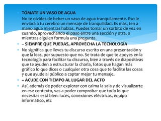  TÓMATE UN VASO DE AGUA
 No te olvides de beber un vaso de agua tranquilamente. Eso le
enviará a tu cerebro un mensaje de tranquilidad. Es más, ten a
mano agua mientras hablas. Puedes tomar un sorbito de vez en
cuando, aprovechando el paso entre una sección y otra, o
mientras alguien formula una pregunta.
 – SIEMPRE QUE PUEDAS, APROVECHA LA TECNOLOGÍA
 No significa que lleves tu discurso escrito en una presentación y
que la leas, por supuesto que no. Se trata de que te apoyes en la
tecnología para facilitar tu discurso, bien a través de diapositivas
que te ayuden a estructurar la charla, fotos que hagan más
gráfico lo que dices o cualquier otra cosa que te facilite las cosas
y que ayude al público a captar mejor tu mensaje.
 – ACUDE CON TIEMPO AL LUGAR DEL ACTO
 Así, además de poder explorar con calma la sala y de visualizarte
en ese contexto, vas a poder comprobar que todo lo que
necesitas está bien: luces, conexiones eléctricas, equipo
informático, etc
 