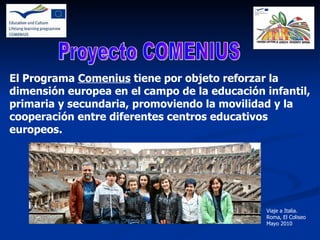 El Programa  Comenius  tiene por objeto reforzar la dimensión europea en el campo de la educación infantil, primaria y secundaria, promoviendo la movilidad y la cooperación entre diferentes centros educativos europeos. Proyecto COMENIUS Viaje a Italia. Roma, El Coliseo Mayo 2010 