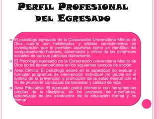 Perfil Profesional del EgresadoEl psicólogo egresado de la Corporación Universitaria Minuto de Dios cuenta con habilidades y sólidos conocimientos en investigación que le permiten asumirse como un científico del comportamiento humano, observador y crítico de las dinámicas sociales en las que participa diariamente.El Psicólogo egresado de la Corporación universitaria Minuto de Dios podrá desempeñarse en los siguientes campos de acción:Área Clínica: El psicólogo estará en la capacidad de evaluar y formular programas de intervención individual y/o grupal en el ámbito de la prevención y promoción de la salud mental con el fin de promover conductas de bienestar y calidad de vida.Área Educativa: El egresado podrá intervenir con herramientas propias de la disciplina, en los procesos de enseñanza- aprendizaje de los escenarios de la educación formal y no formal.