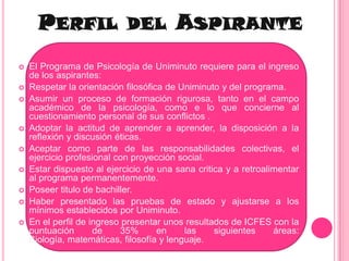 Perfil del AspiranteEl Programa de Psicología de Uniminuto requiere para el ingreso de los aspirantes:Respetar la orientación filosófica de Uniminuto y del programa.Asumir un proceso de formación rigurosa, tanto en el campo académico de la psicología, como e lo que concierne al cuestionamiento personal de sus conflictos .Adoptar la actitud de aprender a aprender, la disposición a la reflexión y discusión éticas.Aceptar como parte de las responsabilidades colectivas, el ejercicio profesional con proyección social.Estar dispuesto al ejercicio de una sana critica y a retroalimentar al programa permanentemente.Poseer titulo de bachiller.Haber presentado las pruebas de estado y ajustarse a los mínimos establecidos por Uniminuto.En el perfil de ingreso presentar unos resultados de ICFES con la puntuación de 35% en las siguientes áreas: Biología, matemáticas, filosofía y lenguaje.