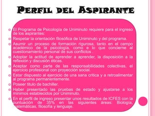 Perfil del AspiranteEl Programa de Psicología de Uniminuto requiere para el ingreso de los aspirantes:Respetar la orientación filosófica de Uniminuto y del programa.Asumir un proceso de formación rigurosa, tanto en el campo académico de la psicología, como e lo que concierne al cuestionamiento personal de sus conflictos .Adoptar la actitud de aprender a aprender, la disposición a la reflexión y discusión éticas.Aceptar como parte de las responsabilidades colectivas, el ejercicio profesional con proyección social.Estar dispuesto al ejercicio de una sana critica y a retroalimentar al programa permanentemente.Poseer titulo de bachiller.Haber presentado las pruebas de estado y ajustarse a los mínimos establecidos por Uniminuto.En el perfil de ingreso presentar unos resultados de ICFES con la puntuación de 35% en las siguientes áreas: Biología, matemáticas, filosofía y lenguaje.