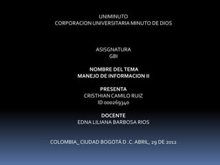 UNIMINUTO
 CORPORACION UNIVERSITARIA MINUTO DE DIOS



                ASISGNATURA
                     GBI

             NOMBRE DEL TEMA
          MANEJO DE INFORMACION II

                  PRESENTA
            CRISTHIAN CAMILO RUIZ
                 ID 000269340

                   DOCENTE
          EDNA LILIANA BARBOSA RIOS


COLOMBIA_ CIUDAD BOGOTÁ D .C. ABRIL, 29 DE 2012
 