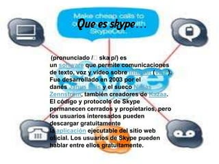 Que es skype…

 (pronunciado /ˈska  ɪp/) es
un software que permite comunicaciones
de texto, voz y vídeo sobre Internet (VoIP).
Fue desarrollado en 2003 por el
danés Janus Friis y el sueco Niklas
Zennström, también creadores de Kazaa.
El código y protocolo de Skype
permanecen cerrados y propietarios, pero
los usuarios interesados pueden
descargar gratuitamente
la aplicación ejecutable del sitio web
oficial. Los usuarios de Skype pueden
hablar entre ellos gratuitamente.
 