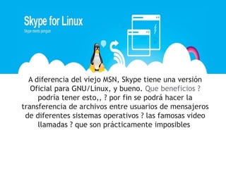 A diferencia del viejo MSN, Skype tiene una versión
   Oficial para GNU/Linux, y bueno. Que beneficios ?
     podría tener esto,, ? por fin se podrá hacer la
transferencia de archivos entre usuarios de mensajeros
 de diferentes sistemas operativos ? las famosas video
     llamadas ? que son prácticamente imposibles
 