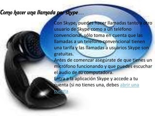 Como hacer una llamada por skype…
                     Con Skype, puedes hacer llamadas tanto a otro
                     usuario de Skype como a un teléfono
                     convencional, sólo toma en cuenta que las
                     llamadas a un teléfono convencional tienen
                     una tarifa y las llamadas a usuarios Skype son
                     gratuitas.
                     Antes de comenzar asegúrate de que tienes un
                     micrófono funcionando y que puedes escuchar
                     el audio de tu computadora.
                     Entra a la aplicación Skype y accede a tu
                     cuenta (si no tienes una, debes abrir una
                     cuenta
 