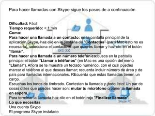 Para hacer llamadas con Skype sigue los pasos de a continuación.


Dificultad: Fácil
Tiempo requerido: < 1 min
Como:
Para hacer una llamada a un contacto: en la pantalla principal de la
aplicación Skype, haz clic en la pestaña de "Contactos" (para Mac esto no es
necesario), selecciona el contacto al que quieres llamar y haz clic en el botón
"llamar".
Para hacer una llamada a un número telefónico:busca en la pantalla
principal el botón "Llamar a teléfonos" (en Mac es una opción del menú
"Llamar"). Ahora se te muestra un teclado numérico, con el cual puedes
marcar el teléfono al que deseas llamar; recuerda incluir número de área y de
país para llamadas internacionales. REcuerda que estas llamadas tienen un
cargo.
Escuchas los tonos de timbrado. Contestan tu llamada y ¡todo listo! Un par de
cosas útiles que puedes hacer son: mutar tu micrófono o poner la llamada
en espera.
Para terminar la llamada haz clic en el botón rojo "Finalizar llamada".
Lo que necesitas
Una cuenta Skype
El programa Skype instalado
 