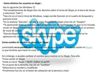 Como eliminar los usuarios en skype :
Haz lo siguiente (en Windows 7):
*Sal completamente de Skype (haz clic derecho sobre el icono de Skype en la barra de tareas
y selecciona "Salir")
*Haz clic en el menú Inicio de Windows, luego escribe Ejecutar en el cuadro de búsqueda y
presiona Entre
*En la ventana "Ejecutar", escribe o copia %appdata%skype y haz clic en "Aceptar"
*Te aparecerán diversas carpetas algunas de ellas con los nombres con los que se ha iniciado
sesión en Skype. Elimina los nombre de usuario que no quieras que aparezcan en la ventana
de inicio de sesión.
*Ejecuta Skype, abre el menú desplegable de inicio de sesión y comprueba que ya no
aparezcan los nombres de usuarios que has eliminado.

Como cambio mi nombre de usuario en Skype :

Lamentable no es posible cambiar el nombre de usuario con el que inicias sesión en Skype.
Lo que tendrías que hacer es crear una nueva cuenta.

Sin embargo, si puedes cambiar el nombre para mostrar en tu Skype. Para ello:
*Inicia sesión en Skype
*Anda al menú "Skype > Perfil > Editar mi perfil"
*En el panel de la derecha, haz clic en "Cambiar"
*Selecciona tu nombre y modifícalo
*Finalmente haz clic en el botón de validación de la derecha y listo!
 