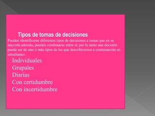 Tipos de tomas de decisiones
Pueden identificarse diferentes tipos de decisiones a tomar que en su
mayoría además, pueden combinarse entre sí; por lo tanto una decisión
puede ser de uno o más tipos de los que describiremos a continuación en
simultaneo.
Individuales
Grupales
Diarias
Con certidumbre
Con incertidumbre
 