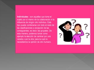 Individuales : son aquellas que toma el
sujeto por sí mismo sin la colaboración ni la
influencia de ningún otro individuo. Este
tipo puede combinarse con todo el resto de
las clasificaciones a excepción de las
consiguientes, es decir, las grupales. De
esta manera, podemos tomar como
ejemplo la elección de caminar por una
vereda o por la otra; para la cual no
necesitamos la opinión de otro humano.
 