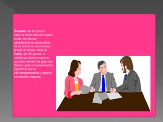 Grupales: por el contrario,
estas se toman entre dos sujetos
o más. Son las que
generalmente se utilizan dentro
de los directorios de empresas,
grupos de estudio, áreas de
trabajo, etc. En general, la
ventaja que tienen consiste en
que cada miembro del grupo que
decide cuenta con conocimientos
específicos que se
irán complementando y lograran
una decisión integrada.
 
