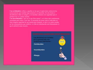 Con certidumbre: refiere a aquellas en las que el sujeto tiene certeza de las
consecuencias que tendrán lugar posterior a su decisión. De esta forma si
decidiéramos faltar al colegio o a la facultad, sabemos con seguridad que el
profesor nos va a poner ausente.
Con incertidumbre: “que sea lo que Dios quiera”, es la frase más comúnmente
escuchada para referir a este tipo. Al momento de tomar estas el individuo no
tiene ninguna seguridad de que pueda pasar después, es decir, de cuales puedan
ser las consecuencias que conlleve. La falta de información será básicamente lo
que la definirá como incierta.
 