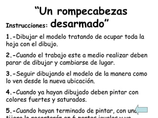 “ Un rompecabezas desarmado” Instrucciones: 1.- Dibujar el modelo tratando de ocupar toda la hoja con el dibujo. 2.- Cuando el trabajo este a medio realizar deben parar de dibujar y cambiarse de lugar. 3.- Seguir dibujando el modelo de la manera como lo ven desde la nueva ubicación. 4.- Cuando ya hayan dibujado deben pintar con colores fuertes y saturados. 5.- Cuando hayan terminado de pintar, con una tijera lo recortarán en 6 partes iguales y ya tendrán terminado su rompecabezas. 