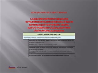 Generaciones de computadoras Volver al índice La siguiente clasificación agrupa a las computadoras de acuerdo a la época y al tipo de tecnología que implementaban, desde su aparición hasta la tecnología que permite el diseño de los equipos actuales. Primera Generación (1946-1958) Se tienen en cuenta las computadoras fabricadas entre 1944 y 1947.   Mecanismo de tubos al vacío, que ante el aumento de la temperatura hacían que el equipo produjera errores.   Medidas, peso y cableado excesivamente grandes.   Para evitar errores se debían encontrar en ambientes estrictamente controlados en temperatura humedad.   Se programaban externamente y la memoria estaba constituida por tambores magnéticos.   En cuanto al software, se utilizaba exclusivamente lenguaje de máquina. 