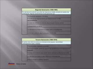 Volver al índice Tercera Generación (1965-1970) El cambio más notorio se produce en el tamaño de los equipos, reduciéndose continuamente en peso y medidas.   El microtransistor reemplaza al transistor.   Disminuye el tamaño, siendo los equipos más pequeños que los de generaciones anteriores.   El manejo de la memoria sigue siendo interna mediante la utilización de núcleos.   La velocidad de proceso se sigue midiendo en microsegundos.   Surge el concepto de Sistema Operativo. Segunda Generación (1958-1965) Por esta época la evolución que sufren las máquinas es notable, teniendo en cuenta a las predecesoras. Algunas características de esta generación son:   Los transitores reemplazan a los tubos.   El tamaño de las máquinas disminuye drásticamente en un 50% aproximadamente.   El control del ambiente en donde se ubica el equipo no es tan estricto.   La programación es interna.   La velocidad de procesamiento se puede medir en microsegundos.   Comienzan a utilizarse algunos lenguajes de alto nivel. 