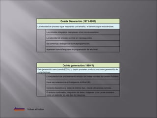 Volver al índice Quinta generación (1980-?) Esta generación nace cuando EE.UU. y Japón prometen producir una nueva generación de computadoras.   La arquitectura de procesamiento emula a las redes neurales del cerebro humano.   Hace uso extensivo de la Inteligencia Artificial (AI).   Conecta dispositivos y redes de distinto tipo y desde ubicaciones remotas.   El entorno multimedia, integración de datos, imágenes y voz, ya se considera como un estándar en este tipo de máquinas. Cuarta Generación (1971-1980) La velocidad de proceso sigue mejorando y el tamaño y el tamaño sigue reduciéndose.   Los circuitos integrados reemplazan a los microtransistores.   La velocidad de proceso se mide en nanosegundos.   Se comienza a trabajar con la multiprogramación.   Aparecen nuevos lenguajes de programación de alto nivel. 