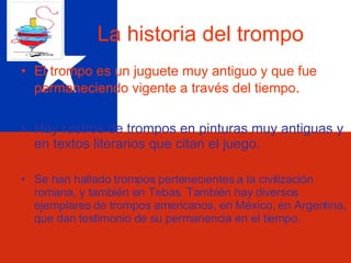 La historia del trompo El trompo es un juguete muy antiguo y que fue permaneciendo vigente a través del tiempo . Hay rastros de trompos en pinturas muy antiguas y en textos literarios que citan el juego. Se han hallado trompos pertenecientes a la civilización romana, y también en Tebas. También hay diversos ejemplares de trompos americanos, en México, en Argentina, que dan testimonio de su permanencia en el tiempo. 
