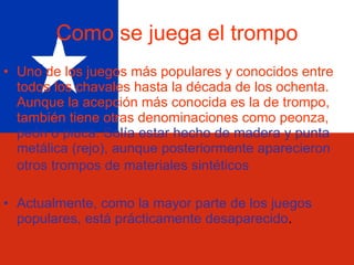 Como se juega el trompo Uno de los juegos más populares y conocidos entre todos los chavales hasta la década de los ochenta. Aunque la acepción más conocida es la de trompo, también tiene otras denominaciones   como peonza,   peón o piuca. Solía estar hecho de madera y punta metálica (rejo), aunque posteriormente aparecieron otros trompos de materiales sintéticos   Actualmente, como la mayor parte de los juegos populares, está prácticamente desaparecido .  