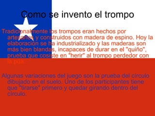 Como se invento el trompo Tradicionalmente los trompos eran hechos por artesanos y construidos con madera de espino. Hoy la elaboración se ha industrializado y las maderas son más bien blandas, incapaces de durar en el "quiño", prueba que cosiste en "herir" al trompo perdedor con la púa. Algunas variaciones del juego son la prueba del círculo dibujado en el suelo. Uno de los participantes tiene que "tirarse" primero y quedar girando dentro del círculo. 