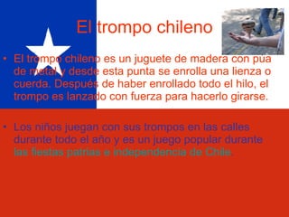 El trompo chileno El trompo chileno es un juguete de madera con púa de metal y desde esta punta se enrolla una lienza o cuerda. Después de haber enrollado todo el hilo, el trompo es lanzado con fuerza para hacerlo girarse. Los niños juegan con sus trompos en las calles durante todo el año y es un juego popular durante  las fiestas patrias e independencia de Chile . 