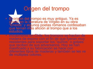 Origen del trompo El origen del trompo es muy antiguo. Ya es citado en la literatura de Virgilio en su obra “Eneida” y algunos poetas romanos confesaban que tenían más afición al trompo que a los estudios. Inicialmente en Chile, los trompos se hacían de madera de espino con el fin de que fueran muy resistentes para soportar los “quiños” o golpes que reciben de sus adversarios. Hoy se han masificado y su fabricación se hace con diferentes tipos de maderas y también se les ve de múltiples colores.  
