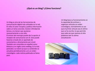 Un blog es otra de las herramientas de
comunicación digital más utilizadas en la red.
En ellos el autor recopila y publica información
sobre un tema concreto. Existen infinidad de
temas y no tienen que ajustarse
necesariamente a uno sólo.
El emisor del mensaje puede dar la opción al
receptor de comunicarse con él. Esto puede
hacerse a través de un apartado de
comentarios o directamente por email.
También son conocidos en español como
bitácora y en inglés como weblog. Es lo más
parecido a un diario ya que su contenido se
actualiza periódicamente y en un orden
cronológico. cada noticia publicada se llama
post.
Un blog basa su funcionamiento en
la capacidad de archivar y
organizar artículos en orden
cronológico, normalmente se usa
que el primer articulo sea el ultimo
que se ha escrito, lo que permite
que cada vez que veamos el sitio
podamos leer la ultima
actualización.
¿Qué es un blog? ¿Cómo funciona?
 