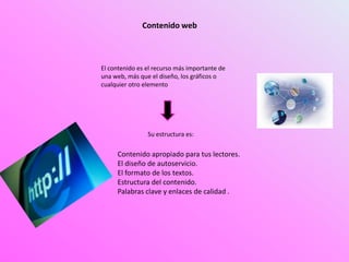 Contenido web
El contenido es el recurso más importante de
una web, más que el diseño, los gráficos o
cualquier otro elemento
Su estructura es:
Contenido apropiado para tus lectores.
El diseño de autoservicio.
El formato de los textos.
Estructura del contenido.
Palabras clave y enlaces de calidad .
 