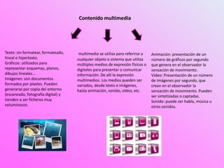 Contenido multimedia
multimedia se utiliza para referirse a
cualquier objeto o sistema que utiliza
múltiples medios de expresión físicos o
digitales para presentar o comunicar
información. De allí la expresión
multimedios. Los medios pueden ser
variados, desde texto e imágenes,
hasta animación, sonido, video, etc.
Texto: sin formatear, formateado,
lineal e hipertexto.
Gráficos: utilizados para
representar esquemas, planos,
dibujos lineales...
Imágenes: son documentos
formados por píxeles. Pueden
generarse por copia del entorno
(escaneado, fotografía digital) y
tienden a ser ficheros muy
voluminosos.
Animación: presentación de un
número de gráficos por segundo
que genera en el observador la
sensación de movimiento.
Vídeo: Presentación de un número
de imágenes por segundo, que
crean en el observador la
sensación de movimiento. Pueden
ser sintetizadas o captadas.
Sonido: puede ser habla, música u
otros sonidos.
 