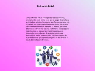 Red social digital
La novedad del actual concepto de red social radica,
simplemente, en la forma en la que el grupo desarrolla su
actividad de relación; los sujetos que forman parte de ella
no tienen una relación presencial sino que la desarrollan
virtualmente a través de Internet. Es preciso, por tanto,
diferenciar entre redes sociales «off line» o redes sociales
tradicionales, en las que las relaciones sociales se
desarrollan sin mediación de aparatos o sistemas
electrónicos, de las redes sociales «on line», objeto de
nuestro estudio, que tienen su origen y se desarrollan a
través de medios electrónicos.
 