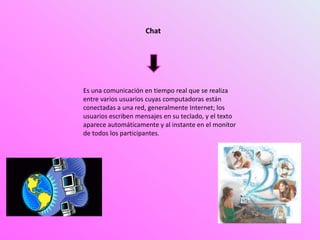 Es una comunicación en tiempo real que se realiza
entre varios usuarios cuyas computadoras están
conectadas a una red, generalmente Internet; los
usuarios escriben mensajes en su teclado, y el texto
aparece automáticamente y al instante en el monitor
de todos los participantes.
Chat
 