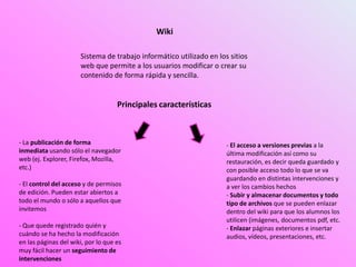 Wiki
Sistema de trabajo informático utilizado en los sitios
web que permite a los usuarios modificar o crear su
contenido de forma rápida y sencilla.
Principales características
- La publicación de forma
inmediata usando sólo el navegador
web (ej. Explorer, Firefox, Mozilla,
etc.)
- El control del acceso y de permisos
de edición. Pueden estar abiertos a
todo el mundo o sólo a aquellos que
invitemos
- Que quede registrado quién y
cuándo se ha hecho la modificación
en las páginas del wiki, por lo que es
muy fácil hacer un seguimiento de
intervenciones
- El acceso a versiones previas a la
última modificación así como su
restauración, es decir queda guardado y
con posible acceso todo lo que se va
guardando en distintas intervenciones y
a ver los cambios hechos
- Subir y almacenar documentos y todo
tipo de archivos que se pueden enlazar
dentro del wiki para que los alumnos los
utilicen (imágenes, documentos pdf, etc.
- Enlazar páginas exteriores e insertar
audios, vídeos, presentaciones, etc.
 