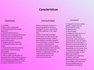 Características
hipertexto
1. Unicidad
2. Ideas y datos organizados
3. No-linealidad (multilinealidad,
dispersión)
4. Discontinuidad (rupturas,
fragmentación). El montaje discontinuo
construye una red subterránea de
temas vueltos a retomar y a variar
(inciso y bifurcación).
5. Desglose (división, selección)
6. Ramificación (redes, telarañas,
raíces)
7. Interconexión (entrecruzamiento,
interrelación, intertextualidad,
entramado)
8. Propicia la interacción
9. Entre el orden y el desorden, el
hipertexto se le ofrece al lector para ser
descifrado como una figura cambiante
de una inteligibilidad potencial, como
un espacio semántico a construir.
Interactividad
Alcance masivo (sin fronteras ni
barreras geográficas, históricas,
ideológicas, sociales, económicas,
culturales, políticas, ni de ningún
tipo).
Carácter horizontal (un ámbito
democrático que sólo requiere los
protocolos de conexión: módem,
línea telefónica, servidor, equipo?)
Descentralización (cualquier usuario
con acceso a Internet puede
conectarse directamente, sin pasar
por ninguna instancia intermediaria).
Multidireccional (las conexiones
implican un engranaje ilimitado, sin
ningún tipo de limitaciones,
especialmente gracias a los
hipervínculos de la red).
la integración de texto escrito,
gráficas, imagen (fija o en
movimiento) y sonido,
la digitalización y
la interactividad.
La integración hace concurrir a
diversas tecnologías: de
expresión, comunicación,
información, sistematización y
documentación, para dar lugar a
aplicaciones en la educación, la
diversión y el entretenimiento, la
información, la comunicación, la
capacitación y la instrucción. Esta
integración está dando lugar a
una nueva tecnología, de tipo
digital, que emplea la
computadora, sus sistemas y
periféricos, conocida
generalmente como multimedia.
La tecnología multimedia tiene
diversas manifestaciones y
posibilidades tecnológicas.
MULTIMEDIA
 