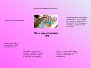 ¿Como usar un buscador?
TIPS
Mayúsculas y nombres propios
Utilice comas (,) para separar conceptos
Escriba las palabras entre comillas
dobles (<< >>) o utilice guiones (-)
para separar las que vayan juntas.
La utilización de comillas o guiones
indican que las palabras deben
estar juntas
Utilice un signo más (+)
delante de una palabra
que deba aparecer.
Use una barra vertical (|) para
buscar una serie determinada de
resultados, con el fin de reducir
los resultados de la búsqueda.
Utilice los operadores OR, O para
localizar las páginas que contengan
al menos 1 de los términos
especificados
 