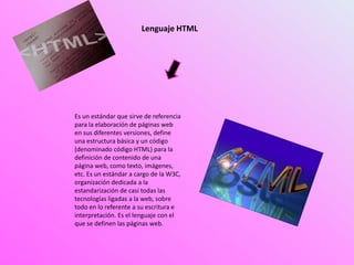 Lenguaje HTML
Es un estándar que sirve de referencia
para la elaboración de páginas web
en sus diferentes versiones, define
una estructura básica y un código
(denominado código HTML) para la
definición de contenido de una
página web, como texto, imágenes,
etc. Es un estándar a cargo de la W3C,
organización dedicada a la
estandarización de casi todas las
tecnologías ligadas a la web, sobre
todo en lo referente a su escritura e
interpretación. Es el lenguaje con el
que se definen las páginas web.
 