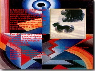 El futurismo fue llamado así por su intención de romper absolutamente con el arte del pasado, especialmente en Italia, donde la tradición artística lo impregnaba todo. Quieren crear un arte nuevo, acorde con la mentalidad moderna, los nuevos tiempos y las nuevas necesidades.  Para ello toma como modelo las máquinas y sus principales atributos: la fuerza, la rapidez, la velocidad, la energía, el movimiento y la deshumanización.  Dignifica la guerra como espacio donde la maquinación, la energía y la deshumanización han alcanzado las máximas metas.   Giacomo   Balla ,  Correa de perro  en movimiento ,  1912 