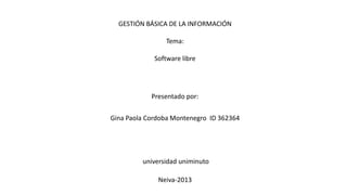 GESTIÓN BÁSICA DE LA INFORMACIÓN
Tema:
Software libre
Presentado por:
Gina Paola Cordoba Montenegro ID 362364
universidad uniminuto
Neiva-2013
 