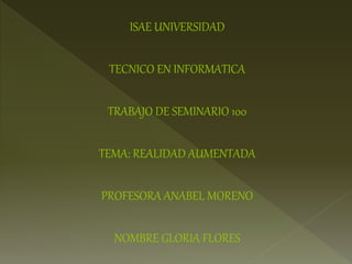 ISAE UNIVERSIDAD
TECNICO EN INFORMATICA
TRABAJO DE SEMINARIO 100
TEMA: REALIDAD AUMENTADA
PROFESORA ANABEL MORENO
NOMBRE GLORIA FLORES
 