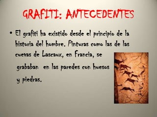 GRAFITI: ANTECEDENTES El grafiti ha existido desde el principio de la historia del hombre. Pinturas como las de las cuevas de Lascaux, en Francia, se     grababan  en las paredes con huesos    y piedras.   