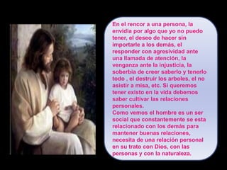 En el rencor a una persona, la envidia por algo que yo no puedo tener, el deseo de hacer sin importarle a los demás, el responder con agresividad ante una llamada de atención, la venganza ante la injusticia, la soberbia de creer saberlo y tenerlo todo , el destruir los arboles, el no asistir a misa, etc. Si queremos tener existo en la vida debemos saber cultivar las relaciones personales.Como vemos el hombre es un ser social que constantemente se esta relacionado con los demás para mantener buenas relaciones, necesita de una relación personal en su trato con Dios, con las personas y con la naturaleza.
