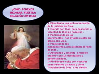 Como vemos una de las relaciones que necesitamos fortalecer en nuestra vida es la Relación con Dios.El temor al castigo no puede ser la causa del amor a Dios o de nuestra unión con EL.¿Cómo  podemos mejorar  nuestra  relación con Dios?Ejercitando una lectura frecuente de la  palabra de Dios.