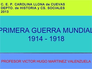 C. E. P. CAROLINA LLONA de CUEVAS
DEPTO. de HISTORIA y CS. SOCIALES
2013
PRIMERA GUERRA MUNDIAL
1914 - 1918
PROFESOR VICTOR HUGO MARTINEZ VALENZUELA
 