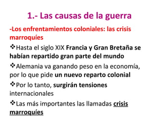1.- Las causas de la guerra
-Los enfrentamientos coloniales: las crisis
marroquíes
Hasta el siglo XIX Francia y Gran Bretaña se
habían repartido gran parte del mundo
Alemania va ganando peso en la economía,
por lo que pide un nuevo reparto colonial
Por lo tanto, surgirán tensiones
internacionales
Las más importantes las llamadas crisis
marroquíes
 