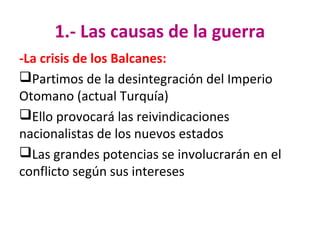 1.- Las causas de la guerra
-La crisis de los Balcanes:
Partimos de la desintegración del Imperio
Otomano (actual Turquía)
Ello provocará las reivindicaciones
nacionalistas de los nuevos estados
Las grandes potencias se involucrarán en el
conflicto según sus intereses
 