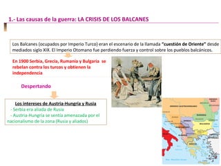 Los Balcanes (ocupados por Imperio Turco) eran el escenario de la llamada “cuestión de Oriente” desde
mediados siglo XIX. El Imperio Otomano fue perdiendo fuerza y control sobre los pueblos balcánicos.
En 1900 Serbia, Grecia, Rumanía y Bulgaria se
rebelan contra los turcos y obtienen la
independencia
En 1900 Serbia, Grecia, Rumanía y Bulgaria se
rebelan contra los turcos y obtienen la
independencia
Despertando
Los intereses de Austria-Hungría y Rusia
- Serbia era aliada de Rusia
- Austria-Hungría se sentía amenazada por el
nacionalismo de la zona (Rusia y aliados)
1.- Las causas de la guerra: LA CRISIS DE LOS BALCANES
 